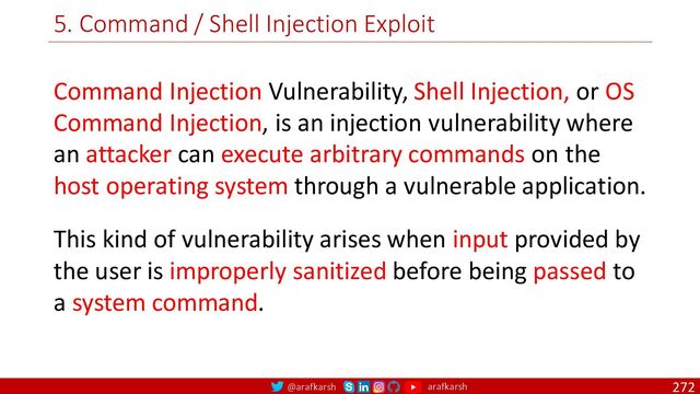 @arafkarsh arafkarsh
5. Command / Shell Injection Exploit
272
Command Injection Vulnerability, Shell Injection, or OS
Command Injection, is an injection vulnerability where
an attacker can execute arbitrary commands on the
host operating system through a vulnerable application.
This kind of vulnerability arises when input provided by
the user is improperly sanitized before being passed to
a system command.
