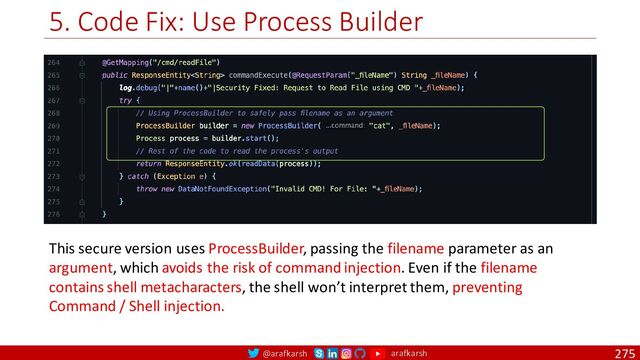 @arafkarsh arafkarsh
5. Code Fix: Use Process Builder
275
This secure version uses ProcessBuilder, passing the filename parameter as an
argument, which avoids the risk of command injection. Even if the filename
contains shell metacharacters, the shell won’t interpret them, preventing
Command / Shell injection.
