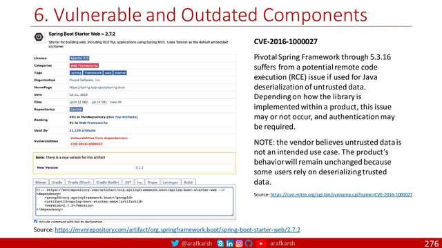 @arafkarsh arafkarsh
6. Vulnerable and Outdated Components
276
CVE-2016-1000027
Pivotal Spring Framework through 5.3.16
suffers from a potential remote code
execution (RCE) issue if used for Java
deserialization of untrusted data.
Depending on how the library is
implemented within a product, this issue
may or not occur, and authentication may
be required.
NOTE: the vendor believes untrusted data is
not an intended use case. The product’s
behavior will remain unchanged because
some users rely on deserializing trusted
data.
Source: https://cve.mitre.org/cgi-bin/cvename.cgi?name=CVE-2016-1000027
Source: https://mvnrepository.com/artifact/org.springframework.boot/spring-boot-starter-web/2.7.2
