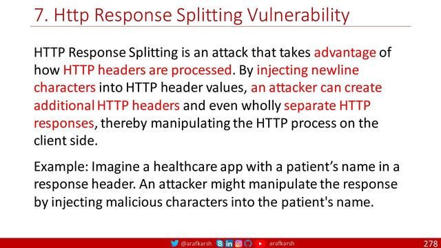 @arafkarsh arafkarsh
7. Http Response Splitting Vulnerability
278
HTTP Response Splitting is an attack that takes advantage of
how HTTP headers are processed. By injecting newline
characters into HTTP header values, an attacker can create
additional HTTP headers and even wholly separate HTTP
responses, thereby manipulating the HTTP process on the
client side.
Example: Imagine a healthcare app with a patient’s name in a
response header. An attacker might manipulate the response
by injecting malicious characters into the patient's name.
