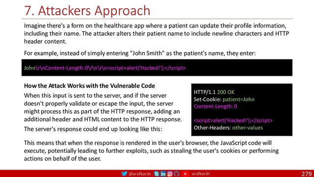 @arafkarsh arafkarsh
7. Attackers Approach
279
Imagine there's a form on the healthcare app where a patient can update their profile information,
including their name. The attacker alters their patient name to include newline characters and HTTP
header content.
For example, instead of simply entering "John Smith" as the patient's name, they enter:
John\r\nContent-Length: 0\r\n\r\nalert('Hacked!');
HTTP/1.1 200 OK
Set-Cookie: patient=John
Content-Length: 0
alert('Hacked!');
Other-Headers: other-values
How the Attack Works with the Vulnerable Code
When this input is sent to the server, and if the server
doesn't properly validate or escape the input, the server
might process this as part of the HTTP response, adding an
additional header and HTML content to the HTTP response.
The server's response could end up looking like this:
This means that when the response is rendered in the user's browser, the JavaScript code will
execute, potentially leading to further exploits, such as stealing the user's cookies or performing
actions on behalf of the user.
