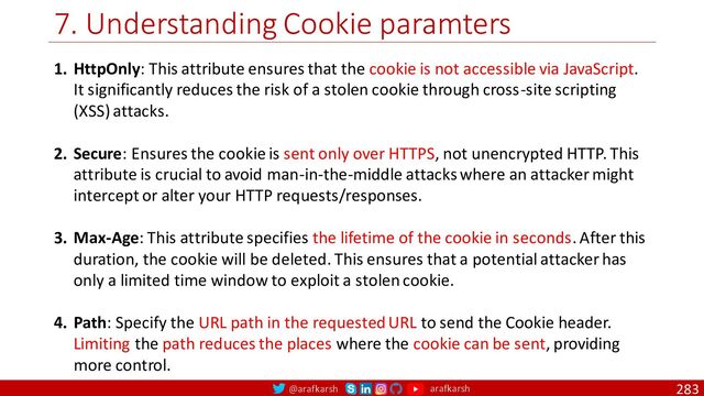 @arafkarsh arafkarsh
7. Understanding Cookie paramters
283
1. HttpOnly: This attribute ensures that the cookie is not accessible via JavaScript.
It significantly reduces the risk of a stolen cookie through cross-site scripting
(XSS) attacks.
2. Secure: Ensures the cookie is sent only over HTTPS, not unencrypted HTTP. This
attribute is crucial to avoid man-in-the-middle attacks where an attacker might
intercept or alter your HTTP requests/responses.
3. Max-Age: This attribute specifies the lifetime of the cookie in seconds. After this
duration, the cookie will be deleted. This ensures that a potential attacker has
only a limited time window to exploit a stolen cookie.
4. Path: Specify the URL path in the requested URL to send the Cookie header.
Limiting the path reduces the places where the cookie can be sent, providing
more control.
