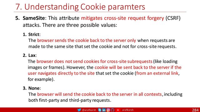 @arafkarsh arafkarsh
7. Understanding Cookie paramters
284
5. SameSite: This attribute mitigates cross-site request forgery (CSRF)
attacks. There are three possible values:
1. Strict:
The browser sends the cookie back to the server only when requests are
made to the same site that set the cookie and not for cross-site requests.
2. Lax:
The browser does not send cookies for cross-site subrequests (like loading
images or frames). However, the cookie will be sent back to the server if the
user navigates directly to the site that set the cookie (from an external link,
for example).
3. None:
The browser will send the cookie back to the server in all contexts, including
both first-party and third-party requests.
