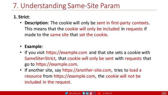 @arafkarsh arafkarsh
7. Understanding Same-Site Param
285
1. Strict:
• Description: The cookie will only be sent in first-party contexts.
This means that the cookie will only be included in requests if
made to the same site that set the cookie.
• Example:
• If you visit https://example.com and that site sets a cookie with
SameSite=Strict, that cookie will only be sent with requests that
go to https://example.com.
• If another site, say https://another-site.com, tries to load a
resource from https://example.com, the cookie will not be
included in the request.
