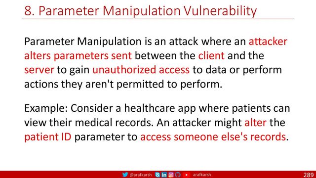 @arafkarsh arafkarsh
8. Parameter Manipulation Vulnerability
289
Parameter Manipulation is an attack where an attacker
alters parameters sent between the client and the
server to gain unauthorized access to data or perform
actions they aren't permitted to perform.
Example: Consider a healthcare app where patients can
view their medical records. An attacker might alter the
patient ID parameter to access someone else's records.
