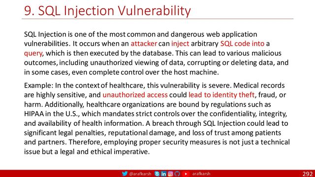 @arafkarsh arafkarsh
9. SQL Injection Vulnerability
292
SQL Injection is one of the most common and dangerous web application
vulnerabilities. It occurs when an attacker can inject arbitrary SQL code into a
query, which is then executed by the database. This can lead to various malicious
outcomes, including unauthorized viewing of data, corrupting or deleting data, and
in some cases, even complete control over the host machine.
Example: In the context of healthcare, this vulnerability is severe. Medical records
are highly sensitive, and unauthorized access could lead to identity theft, fraud, or
harm. Additionally, healthcare organizations are bound by regulations such as
HIPAA in the U.S., which mandates strict controls over the confidentiality, integrity,
and availability of health information. A breach through SQL Injection could lead to
significant legal penalties, reputational damage, and loss of trust among patients
and partners. Therefore, employing proper security measures is not just a technical
issue but a legal and ethical imperative.
