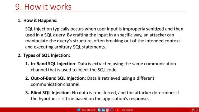 @arafkarsh arafkarsh
9. How it works
293
1. How it Happens:
SQL Injection typically occurs when user input is improperly sanitized and then
used in a SQL query. By crafting the input in a specific way, an attacker can
manipulate the query's structure, often breaking out of the intended context
and executing arbitrary SQL statements.
2. Types of SQL Injection:
1. In-Band SQL Injection: Data is extracted using the same communication
channel that is used to inject the SQL code.
2. Out-of-Band SQL Injection: Data is retrieved using a different
communication channel.
3. Blind SQL Injection: No data is transferred, and the attacker determines if
the hypothesis is true based on the application's response.
