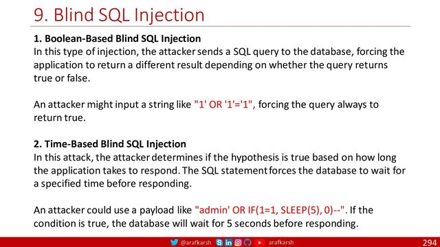 @arafkarsh arafkarsh
9. Blind SQL Injection
294
1. Boolean-Based Blind SQL Injection
In this type of injection, the attacker sends a SQL query to the database, forcing the
application to return a different result depending on whether the query returns
true or false.
An attacker might input a string like "1' OR '1'='1", forcing the query always to
return true.
2. Time-Based Blind SQL Injection
In this attack, the attacker determines if the hypothesis is true based on how long
the application takes to respond. The SQL statement forces the database to wait for
a specified time before responding.
An attacker could use a payload like "admin' OR IF(1=1, SLEEP(5), 0)--". If the
condition is true, the database will wait for 5 seconds before responding.
