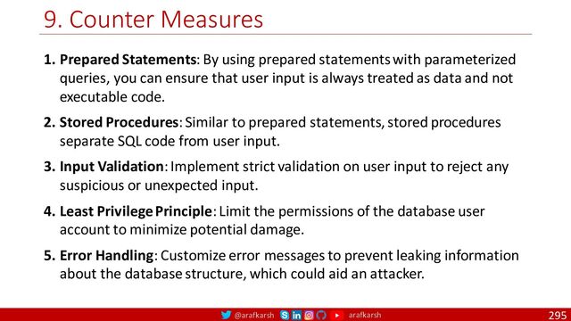 @arafkarsh arafkarsh
9. Counter Measures
295
1. Prepared Statements: By using prepared statements with parameterized
queries, you can ensure that user input is always treated as data and not
executable code.
2. Stored Procedures: Similar to prepared statements, stored procedures
separate SQL code from user input.
3. Input Validation: Implement strict validation on user input to reject any
suspicious or unexpected input.
4. Least Privilege Principle: Limit the permissions of the database user
account to minimize potential damage.
5. Error Handling: Customize error messages to prevent leaking information
about the database structure, which could aid an attacker.
