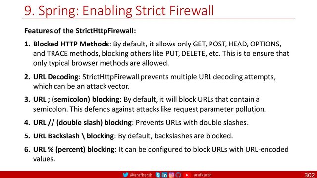 @arafkarsh arafkarsh
9. Spring: Enabling Strict Firewall
302
Features of the StrictHttpFirewall:
1. Blocked HTTP Methods: By default, it allows only GET, POST, HEAD, OPTIONS,
and TRACE methods, blocking others like PUT, DELETE, etc. This is to ensure that
only typical browser methods are allowed.
2. URL Decoding: StrictHttpFirewall prevents multiple URL decoding attempts,
which can be an attack vector.
3. URL ; (semicolon) blocking: By default, it will block URLs that contain a
semicolon. This defends against attacks like request parameter pollution.
4. URL // (double slash) blocking: Prevents URLs with double slashes.
5. URL Backslash \ blocking: By default, backslashes are blocked.
6. URL % (percent) blocking: It can be configured to block URLs with URL-encoded
values.
