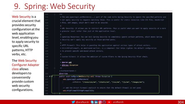 @arafkarsh arafkarsh
9. Spring: Web Security
304
Web Security is a
crucial element that
provides security
configuration at the
web application
level, enabling you
to apply security to
specific URL
patterns, HTTP
verbs, etc.
The Web Security
Configurer Adapter
class allows
developers to
conveniently
provide custom
web security
configurations.
