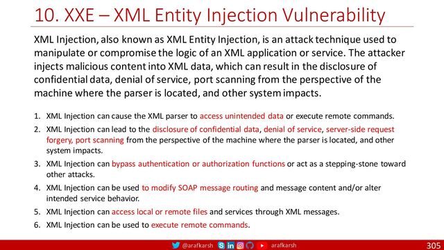 @arafkarsh arafkarsh
10. XXE – XML Entity Injection Vulnerability
305
XML Injection, also known as XML Entity Injection, is an attack technique used to
manipulate or compromise the logic of an XML application or service. The attacker
injects malicious content into XML data, which can result in the disclosure of
confidential data, denial of service, port scanning from the perspective of the
machine where the parser is located, and other system impacts.
1. XML Injection can cause the XML parser to access unintended data or execute remote commands.
2. XML Injection can lead to the disclosure of confidential data, denial of service, server-side request
forgery, port scanning from the perspective of the machine where the parser is located, and other
system impacts.
3. XML Injection can bypass authentication or authorization functions or act as a stepping-stone toward
other attacks.
4. XML Injection can be used to modify SOAP message routing and message content and/or alter
intended service behavior.
5. XML Injection can access local or remote files and services through XML messages.
6. XML Injection can be used to execute remote commands.
