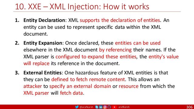 @arafkarsh arafkarsh
10. XXE – XML Injection: How it works
306
1. Entity Declaration: XML supports the declaration of entities. An
entity can be used to represent specific data within the XML
document.
2. Entity Expansion: Once declared, these entities can be used
elsewhere in the XML document by referencing their names. If the
XML parser is configured to expand these entities, the entity's value
will replace its reference in the document.
3. External Entities: One hazardous feature of XML entities is that
they can be defined to fetch remote content. This allows an
attacker to specify an external domain or resource from which the
XML parser will fetch data.

