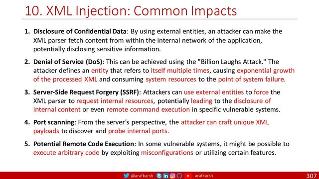 @arafkarsh arafkarsh
10. XML Injection: Common Impacts
307
1. Disclosure of Confidential Data: By using external entities, an attacker can make the
XML parser fetch content from within the internal network of the application,
potentially disclosing sensitive information.
2. Denial of Service (DoS): This can be achieved using the "Billion Laughs Attack." The
attacker defines an entity that refers to itself multiple times, causing exponential growth
of the processed XML and consuming system resources to the point of system failure.
3. Server-Side Request Forgery (SSRF): Attackers can use external entities to force the
XML parser to request internal resources, potentially leading to the disclosure of
internal content or even remote command execution in specific vulnerable systems.
4. Port scanning: From the server’s perspective, the attacker can craft unique XML
payloads to discover and probe internal ports.
5. Potential Remote Code Execution: In some vulnerable systems, it might be possible to
execute arbitrary code by exploiting misconfigurations or utilizing certain features.

