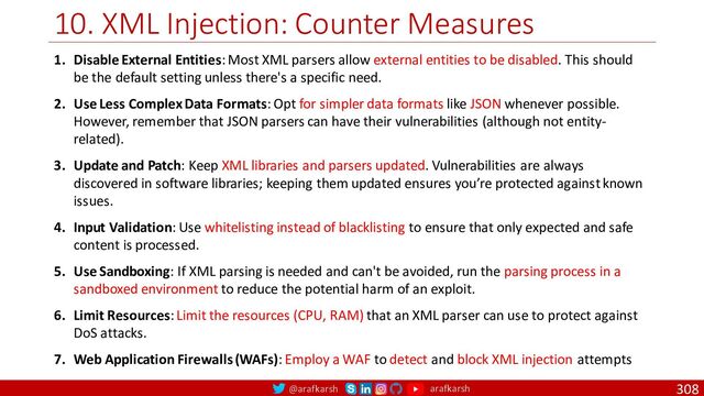 @arafkarsh arafkarsh
10. XML Injection: Counter Measures
308
1. Disable External Entities: Most XML parsers allow external entities to be disabled. This should
be the default setting unless there's a specific need.
2. Use Less Complex Data Formats: Opt for simpler data formats like JSON whenever possible.
However, remember that JSON parsers can have their vulnerabilities (although not entity-
related).
3. Update and Patch: Keep XML libraries and parsers updated. Vulnerabilities are always
discovered in software libraries; keeping them updated ensures you’re protected against known
issues.
4. Input Validation: Use whitelisting instead of blacklisting to ensure that only expected and safe
content is processed.
5. Use Sandboxing: If XML parsing is needed and can't be avoided, run the parsing process in a
sandboxed environment to reduce the potential harm of an exploit.
6. Limit Resources: Limit the resources (CPU, RAM) that an XML parser can use to protect against
DoS attacks.
7. Web Application Firewalls (WAFs): Employ a WAF to detect and block XML injection attempts

