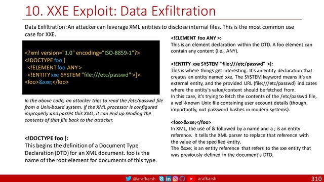 @arafkarsh arafkarsh
10. XXE Exploit: Data Exfiltration
310


]>
&xxe;
Data Exfiltration: An attacker can leverage XML entities to disclose internal files. This is the most common use
case for XXE.
In the above code, an attacker tries to read the /etc/passwd file
from a Unix-based system. If the XML processor is configured
improperly and parses this XML, it can end up sending the
contents of that file back to the attacker.
:
This is an element declaration within the DTD. A foo element can
contain any content (i.e., ANY).
]:
This is where things get interesting. It's an entity declaration that
creates an entity named xxe. The SYSTEM keyword means it's an
external entity, and the provided URL (file:///etc/passwd) indicates
where the entity's value/content should be fetched from.
In this case, it's trying to fetch the contents of the /etc/passwd file,
a well-known Unix file containing user account details (though,
importantly, not password hashes in modern systems).
&xxe;
In XML, the use of & followed by a name and a ; is an entity
reference. It tells the XML parser to replace that reference with
the value of the specified entity.
The &xxe; is an entity reference that refers to the xxe entity that
was previously defined in the document's DTD.
