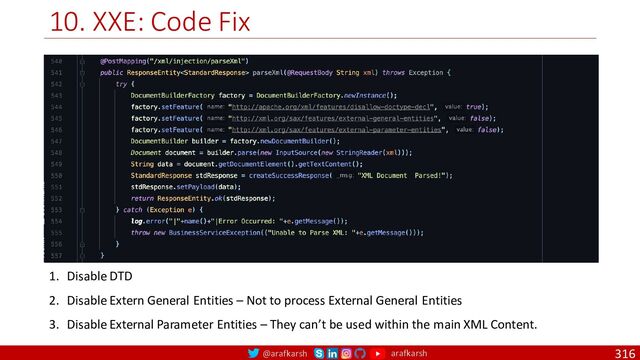 @arafkarsh arafkarsh
10. XXE: Code Fix
316
1. Disable DTD
2. Disable Extern General Entities – Not to process External General Entities
3. Disable External Parameter Entities – They can’t be used within the main XML Content.

