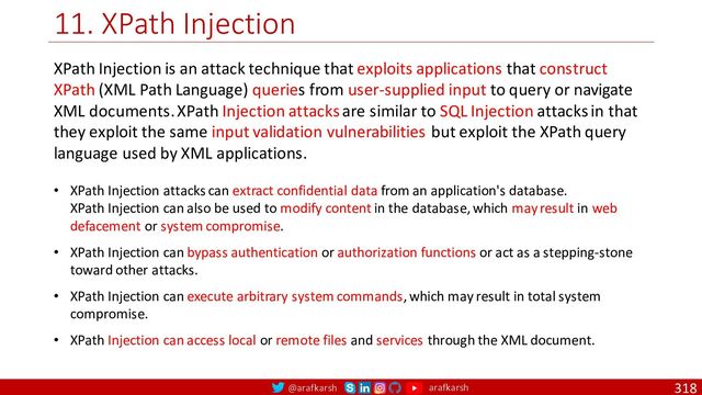@arafkarsh arafkarsh
11. XPath Injection
318
XPath Injection is an attack technique that exploits applications that construct
XPath (XML Path Language) queries from user-supplied input to query or navigate
XML documents. XPath Injection attacks are similar to SQL Injection attacks in that
they exploit the same input validation vulnerabilities but exploit the XPath query
language used by XML applications.
• XPath Injection attacks can extract confidential data from an application's database.
XPath Injection can also be used to modify content in the database, which may result in web
defacement or system compromise.
• XPath Injection can bypass authentication or authorization functions or act as a stepping-stone
toward other attacks.
• XPath Injection can execute arbitrary system commands, which may result in total system
compromise.
• XPath Injection can access local or remote files and services through the XML document.
