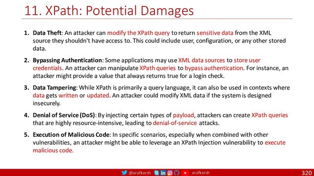 @arafkarsh arafkarsh
11. XPath: Potential Damages
320
1. Data Theft: An attacker can modify the XPath query to return sensitive data from the XML
source they shouldn't have access to. This could include user, configuration, or any other stored
data.
2. Bypassing Authentication: Some applications may use XML data sources to store user
credentials. An attacker can manipulate XPath queries to bypass authentication. For instance, an
attacker might provide a value that always returns true for a login check.
3. Data Tampering: While XPath is primarily a query language, it can also be used in contexts where
data gets written or updated. An attacker could modify XML data if the system is designed
insecurely.
4. Denial of Service (DoS): By injecting certain types of payload, attackers can create XPath queries
that are highly resource-intensive, leading to denial-of-service attacks.
5. Execution of Malicious Code: In specific scenarios, especially when combined with other
vulnerabilities, an attacker might be able to leverage an XPath Injection vulnerability to execute
malicious code.
