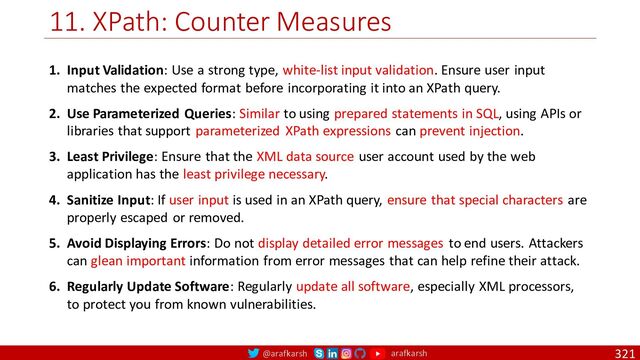 @arafkarsh arafkarsh
11. XPath: Counter Measures
321
1. Input Validation: Use a strong type, white-list input validation. Ensure user input
matches the expected format before incorporating it into an XPath query.
2. Use Parameterized Queries: Similar to using prepared statements in SQL, using APIs or
libraries that support parameterized XPath expressions can prevent injection.
3. Least Privilege: Ensure that the XML data source user account used by the web
application has the least privilege necessary.
4. Sanitize Input: If user input is used in an XPath query, ensure that special characters are
properly escaped or removed.
5. Avoid Displaying Errors: Do not display detailed error messages to end users. Attackers
can glean important information from error messages that can help refine their attack.
6. Regularly Update Software: Regularly update all software, especially XML processors,
to protect you from known vulnerabilities.
