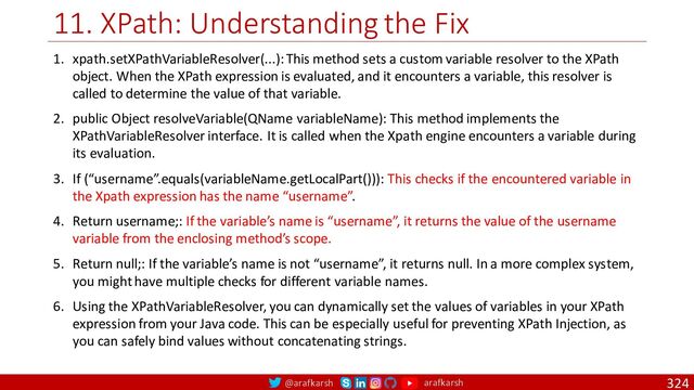 @arafkarsh arafkarsh
11. XPath: Understanding the Fix
324
1. xpath.setXPathVariableResolver(...): This method sets a custom variable resolver to the XPath
object. When the XPath expression is evaluated, and it encounters a variable, this resolver is
called to determine the value of that variable.
2. public Object resolveVariable(QName variableName): This method implements the
XPathVariableResolver interface. It is called when the Xpath engine encounters a variable during
its evaluation.
3. If (“username”.equals(variableName.getLocalPart())): This checks if the encountered variable in
the Xpath expression has the name “username”.
4. Return username;: If the variable’s name is “username”, it returns the value of the username
variable from the enclosing method’s scope.
5. Return null;: If the variable’s name is not “username”, it returns null. In a more complex system,
you might have multiple checks for different variable names.
6. Using the XPathVariableResolver, you can dynamically set the values of variables in your XPath
expression from your Java code. This can be especially useful for preventing XPath Injection, as
you can safely bind values without concatenating strings.
