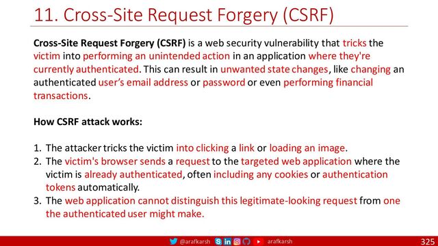 @arafkarsh arafkarsh
11. Cross-Site Request Forgery (CSRF)
325
Cross-Site Request Forgery (CSRF) is a web security vulnerability that tricks the
victim into performing an unintended action in an application where they're
currently authenticated. This can result in unwanted state changes, like changing an
authenticated user’s email address or password or even performing financial
transactions.
How CSRF attack works:
1. The attacker tricks the victim into clicking a link or loading an image.
2. The victim's browser sends a request to the targeted web application where the
victim is already authenticated, often including any cookies or authentication
tokens automatically.
3. The web application cannot distinguish this legitimate-looking request from one
the authenticated user might make.
