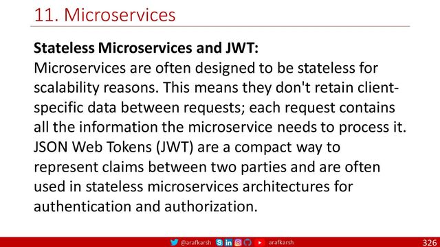 @arafkarsh arafkarsh
11. Microservices
326
Stateless Microservices and JWT:
Microservices are often designed to be stateless for
scalability reasons. This means they don't retain client-
specific data between requests; each request contains
all the information the microservice needs to process it.
JSON Web Tokens (JWT) are a compact way to
represent claims between two parties and are often
used in stateless microservices architectures for
authentication and authorization.

