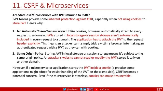 @arafkarsh arafkarsh
11. CSRF & Microservices
327
Are Stateless Microservices with JWT immune to CSRF?
JWT tokens provide some inherent protection against CSRF, especially when not using cookies to
store JWT. Here's why:
1. No Automatic Token Transmission: Unlike cookies, browsers automatically attach to every
request to a domain. JWTs stored in local storage or session storage aren't automatically
included in every request to a domain. The application has to attach the JWT to the request
header explicitly. This means an attacker can’t simply trick a victim’s browser into making an
authenticated request with a JWT, as they can with cookies.
2. Same Origin Policy: Storing JWT in local storage or session storage means it’s subject to the
same-origin policy. An attacker’s website cannot read or modify the JWT stored locally on
another domain.
However, if a microservice or application stores the JWT inside a cookie (a practice some
applications might adopt for easier handling of the JWT on the client side), CSRF becomes a
potential concern. Even if the microservice is stateless, cookies can make it vulnerable.
