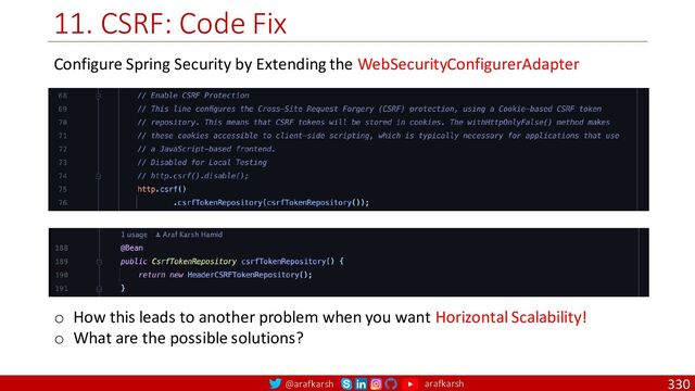 @arafkarsh arafkarsh
11. CSRF: Code Fix
330
Configure Spring Security by Extending the WebSecurityConfigurerAdapter
o How this leads to another problem when you want Horizontal Scalability!
o What are the possible solutions?

