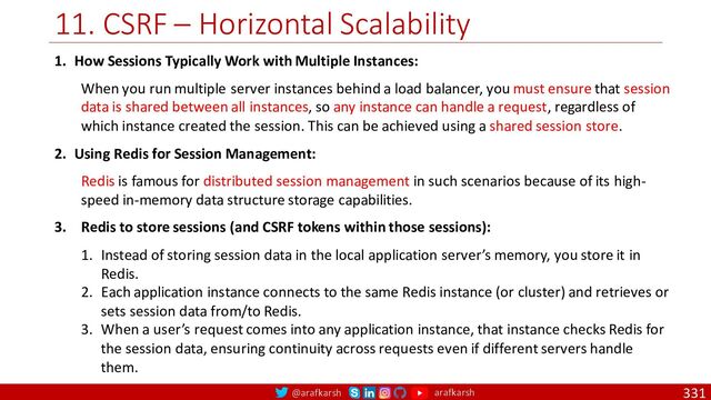@arafkarsh arafkarsh
11. CSRF – Horizontal Scalability
331
1. How Sessions Typically Work with Multiple Instances:
When you run multiple server instances behind a load balancer, you must ensure that session
data is shared between all instances, so any instance can handle a request, regardless of
which instance created the session. This can be achieved using a shared session store.
2. Using Redis for Session Management:
Redis is famous for distributed session management in such scenarios because of its high-
speed in-memory data structure storage capabilities.
3. Redis to store sessions (and CSRF tokens within those sessions):
1. Instead of storing session data in the local application server’s memory, you store it in
Redis.
2. Each application instance connects to the same Redis instance (or cluster) and retrieves or
sets session data from/to Redis.
3. When a user’s request comes into any application instance, that instance checks Redis for
the session data, ensuring continuity across requests even if different servers handle
them.
