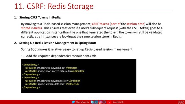 @arafkarsh arafkarsh
11. CSRF: Redis Storage
332
1. Storing CSRF Tokens in Redis:
By moving to a Redis-based session management, CSRF tokens (part of the session data) will also be
stored in Redis. This ensures that even if a user's subsequent request (with the CSRF token) goes to a
different application instance than the one that generated the token, the token will still be validated
correctly, as all instances are looking at the same session store in Redis.
2. Setting Up Redis Session Management in Spring Boot:
Spring Boot makes it relatively easy to set up Redis-based session management:
1. Add the required dependencies to your pom.xml:

org.springframework.boot
spring-boot-starter-data-redis


org.springframework.session
spring-session-data-redis

