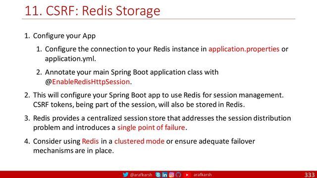 @arafkarsh arafkarsh
11. CSRF: Redis Storage
333
1. Configure your App
1. Configure the connection to your Redis instance in application.properties or
application.yml.
2. Annotate your main Spring Boot application class with
@EnableRedisHttpSession.
2. This will configure your Spring Boot app to use Redis for session management.
CSRF tokens, being part of the session, will also be stored in Redis.
3. Redis provides a centralized session store that addresses the session distribution
problem and introduces a single point of failure.
4. Consider using Redis in a clustered mode or ensure adequate failover
mechanisms are in place.

