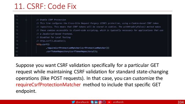 @arafkarsh arafkarsh
11. CSRF: Code Fix
334
Suppose you want CSRF validation specifically for a particular GET
request while maintaining CSRF validation for standard state-changing
operations (like POST requests). In that case, you can customize the
requireCsrfProtectionMatcher method to include that specific GET
endpoint.
