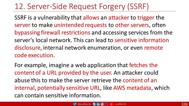 @arafkarsh arafkarsh
12. Server-Side Request Forgery (SSRF)
336
SSRF is a vulnerability that allows an attacker to trigger the
server to make unintended requests to other servers, often
bypassing firewall restrictions and accessing services from the
server's local network. This can lead to sensitive information
disclosure, internal network enumeration, or even remote
code execution.
For example, imagine a web application that fetches the
content of a URL provided by the user. An attacker could
abuse this to make the server retrieve the content of an
internal, potentially sensitive URL, like AWS metadata, which
can contain sensitive information.
