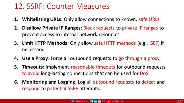@arafkarsh arafkarsh
12. SSRF: Counter Measures
337
1. Whitelisting URLs: Only allow connections to known, safe URLs.
2. Disallow Private IP Ranges: Block requests to private IP ranges to
prevent access to internal network resources.
3. Limit HTTP Methods: Only allow safe HTTP methods (e.g., GET) if
necessary.
4. Use a Proxy: Force all outbound requests to go through a proxy.
5. Timeouts: Implement reasonable timeouts for outbound requests
to avoid long-lasting connections that can be used for DoS.
6. Monitoring and Logging: Log all outbound requests to detect and
respond to potential SSRF attempts.
