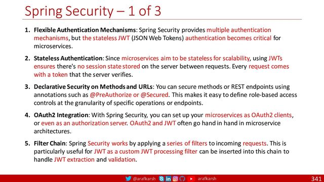 @arafkarsh arafkarsh
Spring Security – 1 of 3
341
1. Flexible Authentication Mechanisms: Spring Security provides multiple authentication
mechanisms, but the stateless JWT (JSON Web Tokens) authentication becomes critical for
microservices.
2. Stateless Authentication: Since microservices aim to be stateless for scalability, using JWTs
ensures there's no session state stored on the server between requests. Every request comes
with a token that the server verifies.
3. Declarative Security on Methods and URLs: You can secure methods or REST endpoints using
annotations such as @PreAuthorize or @Secured. This makes it easy to define role-based access
controls at the granularity of specific operations or endpoints.
4. OAuth2 Integration: With Spring Security, you can set up your microservices as OAuth2 clients,
or even as an authorization server. OAuth2 and JWT often go hand in hand in microservice
architectures.
5. Filter Chain: Spring Security works by applying a series of filters to incoming requests. This is
particularly useful for JWT as a custom JWT processing filter can be inserted into this chain to
handle JWT extraction and validation.
