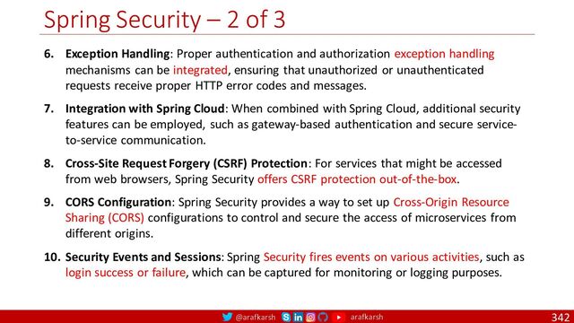 @arafkarsh arafkarsh
Spring Security – 2 of 3
342
6. Exception Handling: Proper authentication and authorization exception handling
mechanisms can be integrated, ensuring that unauthorized or unauthenticated
requests receive proper HTTP error codes and messages.
7. Integration with Spring Cloud: When combined with Spring Cloud, additional security
features can be employed, such as gateway-based authentication and secure service-
to-service communication.
8. Cross-Site Request Forgery (CSRF) Protection: For services that might be accessed
from web browsers, Spring Security offers CSRF protection out-of-the-box.
9. CORS Configuration: Spring Security provides a way to set up Cross-Origin Resource
Sharing (CORS) configurations to control and secure the access of microservices from
different origins.
10. Security Events and Sessions: Spring Security fires events on various activities, such as
login success or failure, which can be captured for monitoring or logging purposes.

