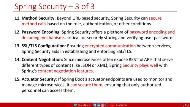 @arafkarsh arafkarsh
Spring Security – 3 of 3
343
11. Method Security: Beyond URL-based security, Spring Security can secure
method calls based on the role, authentication, or other conditions.
12. Password Encoding: Spring Security offers a plethora of password encoding and
decoding mechanisms, critical for securely storing and verifying user passwords.
13. SSL/TLS Configuration: Ensuring encrypted communication between services,
Spring Security aids in establishing and enforcing SSL/TLS.
14. Content Negotiation: Since microservices often expose RESTful APIs that serve
different types of content (like JSON or XML), Spring Security plays well with
Spring's content negotiation features.
15. Actuator Security: If Spring Boot’s actuator endpoints are used to monitor and
manage microservices, it can secure them, ensuring that only authorized
personnel can access them.
