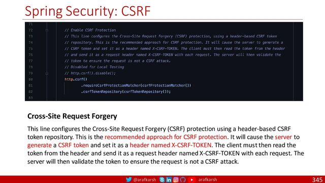 @arafkarsh arafkarsh
Spring Security: CSRF
345
Cross-Site Request Forgery
This line configures the Cross-Site Request Forgery (CSRF) protection using a header-based CSRF
token repository. This is the recommended approach for CSRF protection. It will cause the server to
generate a CSRF token and set it as a header named X-CSRF-TOKEN. The client must then read the
token from the header and send it as a request header named X-CSRF-TOKEN with each request. The
server will then validate the token to ensure the request is not a CSRF attack.
