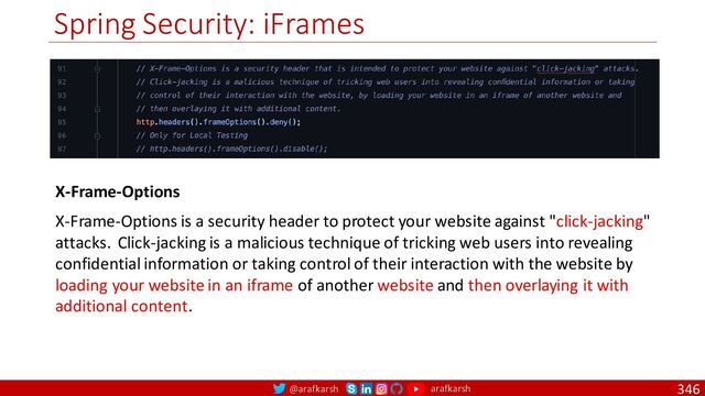 @arafkarsh arafkarsh
Spring Security: iFrames
346
X-Frame-Options
X-Frame-Options is a security header to protect your website against "click-jacking"
attacks. Click-jacking is a malicious technique of tricking web users into revealing
confidential information or taking control of their interaction with the website by
loading your website in an iframe of another website and then overlaying it with
additional content.

