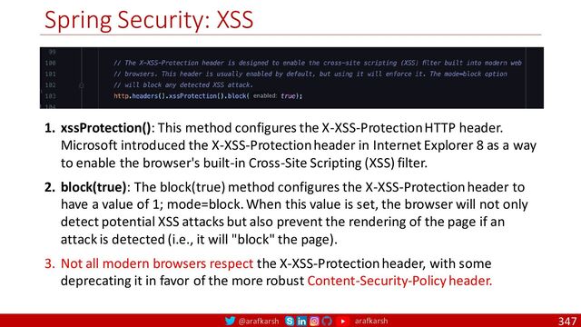 @arafkarsh arafkarsh
Spring Security: XSS
347
1. xssProtection(): This method configures the X-XSS-Protection HTTP header.
Microsoft introduced the X-XSS-Protection header in Internet Explorer 8 as a way
to enable the browser's built-in Cross-Site Scripting (XSS) filter.
2. block(true): The block(true) method configures the X-XSS-Protection header to
have a value of 1; mode=block. When this value is set, the browser will not only
detect potential XSS attacks but also prevent the rendering of the page if an
attack is detected (i.e., it will "block" the page).
3. Not all modern browsers respect the X-XSS-Protection header, with some
deprecating it in favor of the more robust Content-Security-Policy header.
