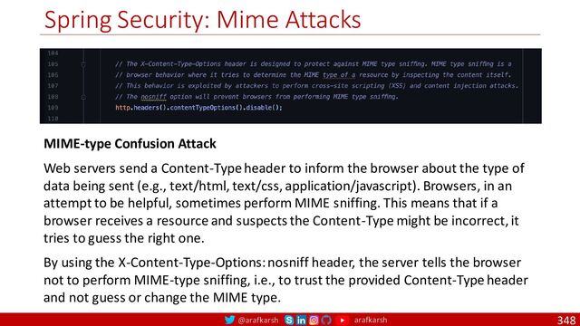 @arafkarsh arafkarsh
Spring Security: Mime Attacks
348
MIME-type Confusion Attack
Web servers send a Content-Type header to inform the browser about the type of
data being sent (e.g., text/html, text/css, application/javascript). Browsers, in an
attempt to be helpful, sometimes perform MIME sniffing. This means that if a
browser receives a resource and suspects the Content-Type might be incorrect, it
tries to guess the right one.
By using the X-Content-Type-Options: nosniff header, the server tells the browser
not to perform MIME-type sniffing, i.e., to trust the provided Content-Type header
and not guess or change the MIME type.
