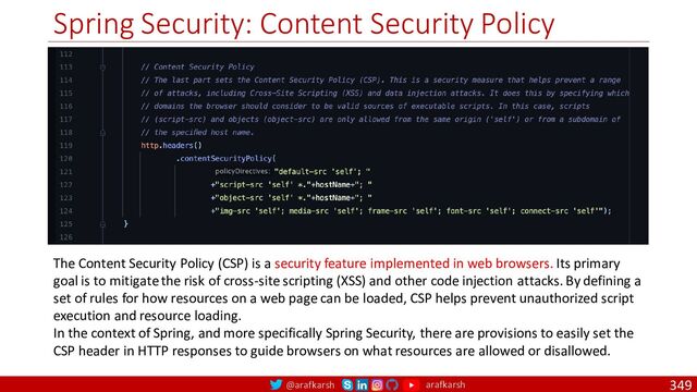 @arafkarsh arafkarsh
Spring Security: Content Security Policy
349
The Content Security Policy (CSP) is a security feature implemented in web browsers. Its primary
goal is to mitigate the risk of cross-site scripting (XSS) and other code injection attacks. By defining a
set of rules for how resources on a web page can be loaded, CSP helps prevent unauthorized script
execution and resource loading.
In the context of Spring, and more specifically Spring Security, there are provisions to easily set the
CSP header in HTTP responses to guide browsers on what resources are allowed or disallowed.

