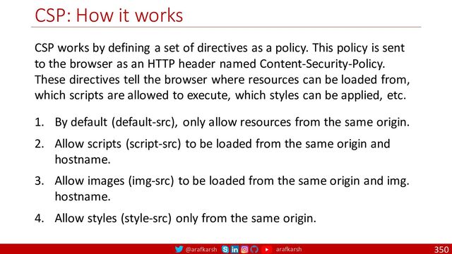 @arafkarsh arafkarsh
CSP: How it works
350
CSP works by defining a set of directives as a policy. This policy is sent
to the browser as an HTTP header named Content-Security-Policy.
These directives tell the browser where resources can be loaded from,
which scripts are allowed to execute, which styles can be applied, etc.
1. By default (default-src), only allow resources from the same origin.
2. Allow scripts (script-src) to be loaded from the same origin and
hostname.
3. Allow images (img-src) to be loaded from the same origin and img.
hostname.
4. Allow styles (style-src) only from the same origin.

