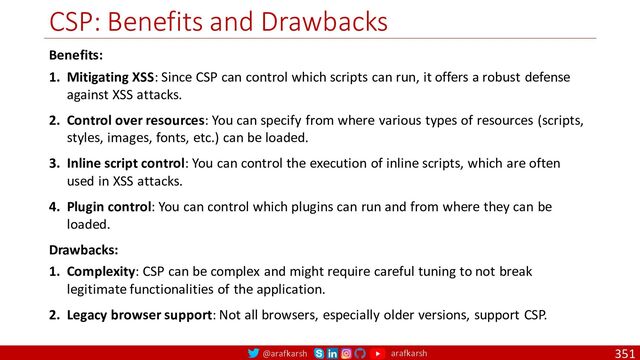 @arafkarsh arafkarsh
CSP: Benefits and Drawbacks
351
Benefits:
1. Mitigating XSS: Since CSP can control which scripts can run, it offers a robust defense
against XSS attacks.
2. Control over resources: You can specify from where various types of resources (scripts,
styles, images, fonts, etc.) can be loaded.
3. Inline script control: You can control the execution of inline scripts, which are often
used in XSS attacks.
4. Plugin control: You can control which plugins can run and from where they can be
loaded.
Drawbacks:
1. Complexity: CSP can be complex and might require careful tuning to not break
legitimate functionalities of the application.
2. Legacy browser support: Not all browsers, especially older versions, support CSP.
