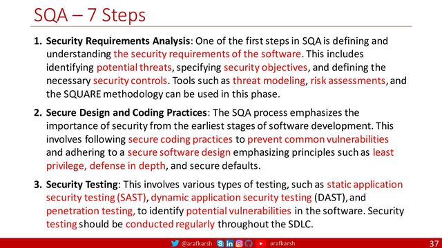 @arafkarsh arafkarsh
SQA – 7 Steps
37
1. Security Requirements Analysis: One of the first steps in SQA is defining and
understanding the security requirements of the software. This includes
identifying potential threats, specifying security objectives, and defining the
necessary security controls. Tools such as threat modeling, risk assessments, and
the SQUARE methodology can be used in this phase.
2. Secure Design and Coding Practices: The SQA process emphasizes the
importance of security from the earliest stages of software development. This
involves following secure coding practices to prevent common vulnerabilities
and adhering to a secure software design emphasizing principles such as least
privilege, defense in depth, and secure defaults.
3. Security Testing: This involves various types of testing, such as static application
security testing (SAST), dynamic application security testing (DAST), and
penetration testing, to identify potential vulnerabilities in the software. Security
testing should be conducted regularly throughout the SDLC.

