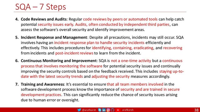 @arafkarsh arafkarsh
SQA – 7 Steps
38
4. Code Reviews and Audits: Regular code reviews by peers or automated tools can help catch
potential security issues early. Audits, often conducted by independent third parties, can
assess the software's overall security and identify improvement areas.
5. Incident Response and Management: Despite all precautions, incidents may still occur. SQA
involves having an incident response plan to handle security incidents efficiently and
effectively. This includes procedures for identifying, containing, eradicating, and recovering
from incidents and post-incident reviews to learn from the incident.
6. Continuous Monitoring and Improvement: SQA is not a one-time activity but a continuous
process that involves monitoring the software for potential security issues and continually
improving the security controls based on the feedback received. This includes staying up-to-
date with the latest security trends and adjusting the security measures accordingly.
7. Training and Awareness: It’s essential to ensure that all team members involved in the
software development process know the importance of security and are trained in secure
development practices. This can significantly reduce the chance of security issues arising
due to human error or oversight.
