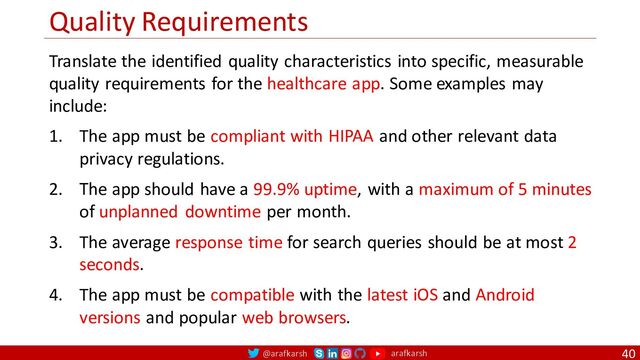 @arafkarsh arafkarsh
Quality Requirements
40
Translate the identified quality characteristics into specific, measurable
quality requirements for the healthcare app. Some examples may
include:
1. The app must be compliant with HIPAA and other relevant data
privacy regulations.
2. The app should have a 99.9% uptime, with a maximum of 5 minutes
of unplanned downtime per month.
3. The average response time for search queries should be at most 2
seconds.
4. The app must be compatible with the latest iOS and Android
versions and popular web browsers.
